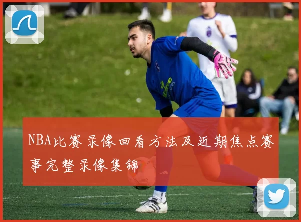 NBA比赛录像回看方法及近期焦点赛事完整录像集锦