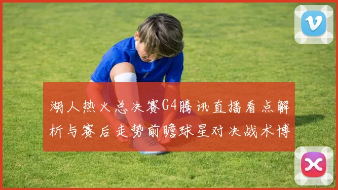 湖人热火总决赛G4腾讯直播看点解析与赛后走势前瞻球星对决战术博弈