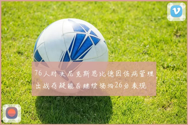 76人对决尼克斯恩比德因伤病管理出战存疑能否继续场均26分表现
