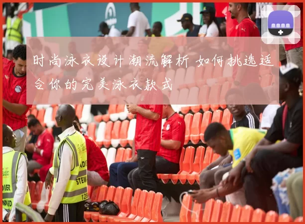 时尚泳衣设计潮流解析 如何挑选适合你的完美泳衣款式