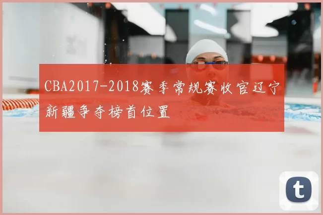 CBA2017-2018赛季常规赛收官辽宁新疆争夺榜首位置