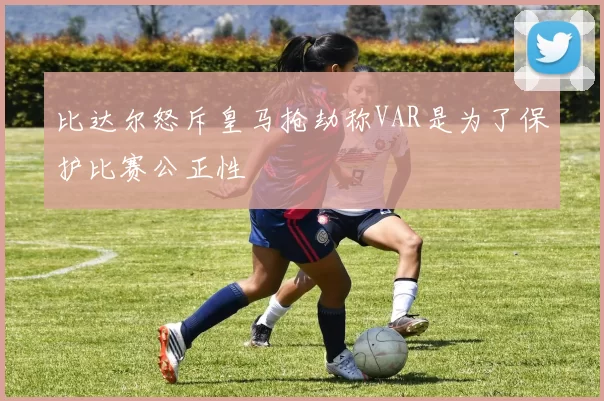 比达尔怒斥皇马抢劫称VAR是为了保护比赛公正性
