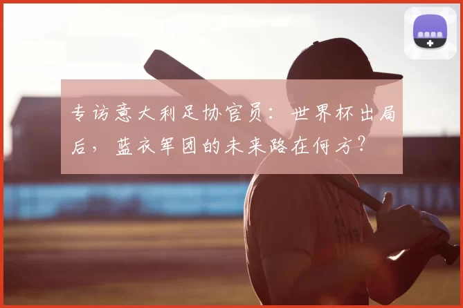 专访意大利足协官员：世界杯出局后，蓝衣军团的未来路在何方？