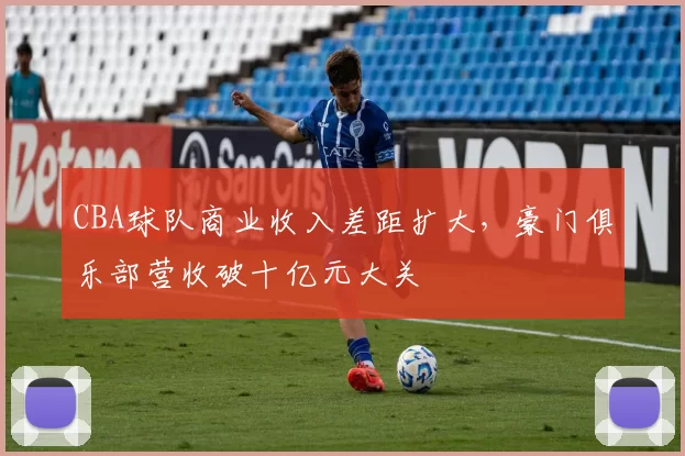 CBA球队商业收入差距扩大,豪门俱乐部营收破十亿元大关