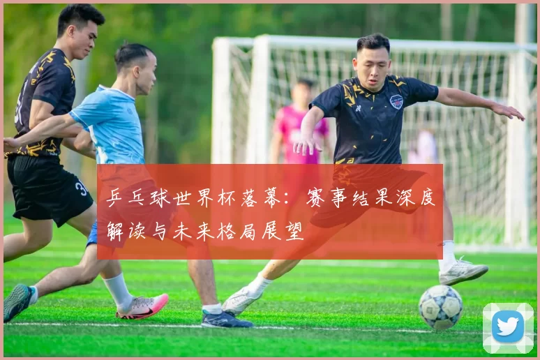 乒乓球世界杯落幕:赛事结果深度解读与未来格局展望