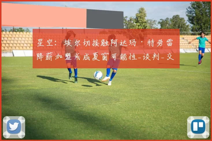 星空:埃尔切接触阿达玛·特劳雷 降薪加盟或成夏窗可能性_谈判_交易_西汉姆联