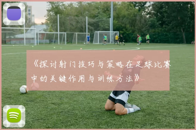 《探讨射门技巧与策略在足球比赛中的关键作用与训练方法》