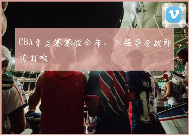 CBA季后赛赛程公布,八强争夺战即将打响