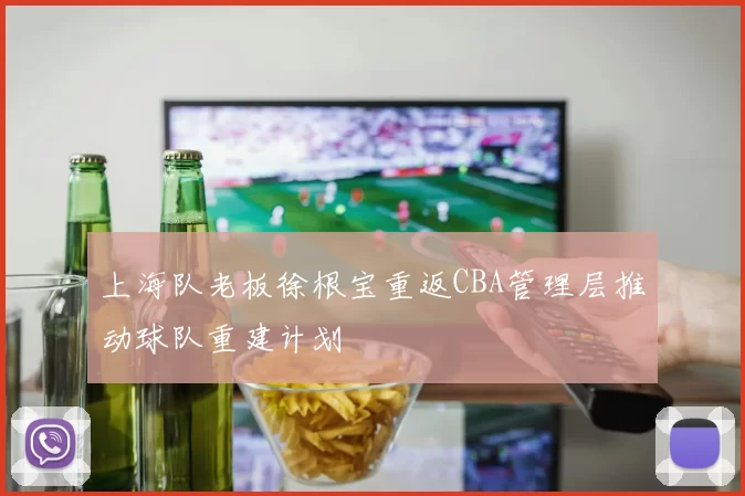 上海队老板徐根宝重返CBA管理层推动球队重建计划