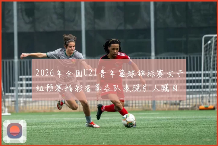 2026年全国U21青年篮球锦标赛女子组预赛精彩落幕各队表现引人瞩目