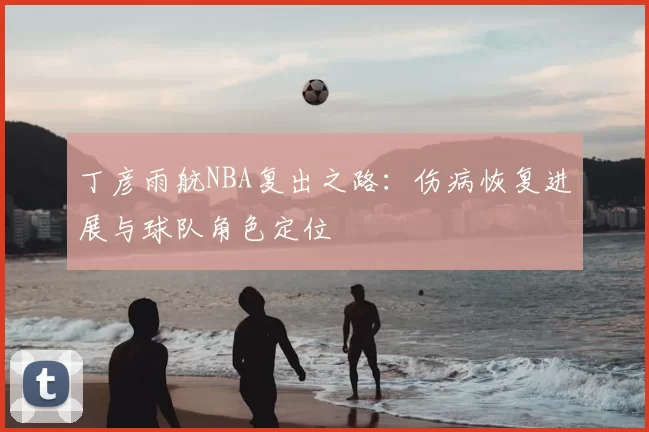 丁彦雨航NBA复出之路:伤病恢复进展与球队角色定位