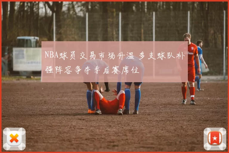 NBA球员交易市场升温 多支球队补强阵容争夺季后赛席位