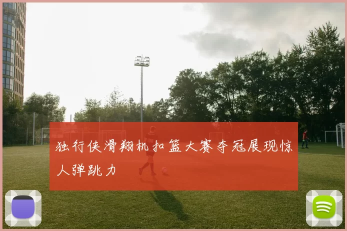独行侠滑翔机扣篮大赛夺冠展现惊人弹跳力