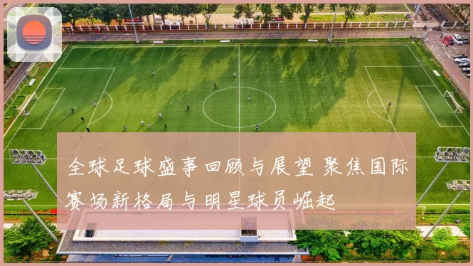 全球足球盛事回顾与展望 聚焦国际赛场新格局与明星球员崛起