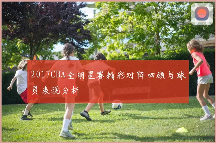 2017CBA全明星赛精彩对阵回顾与球员表现分析