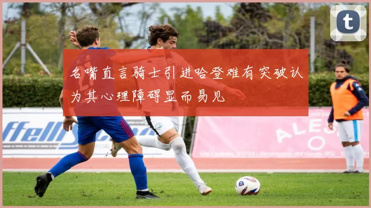 名嘴直言骑士引进哈登难有突破认为其心理障碍显而易见