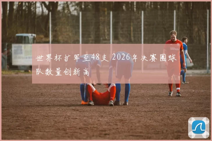 世界杯扩军至48支 2026年决赛圈球队数量创新高