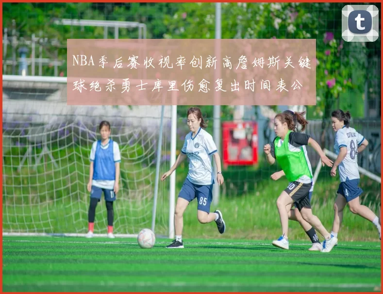 NBA季后赛收视率创新高詹姆斯关键球绝杀勇士库里伤愈复出时间表公布