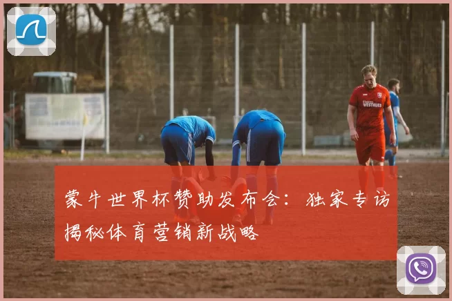 蒙牛世界杯赞助发布会:独家专访揭秘体育营销新战略