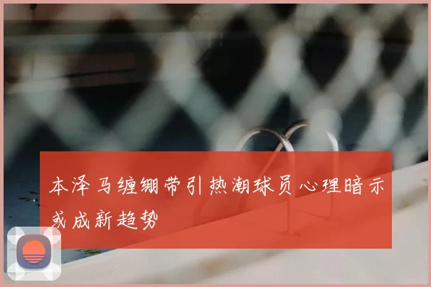 本泽马缠绷带引热潮球员心理暗示或成新趋势