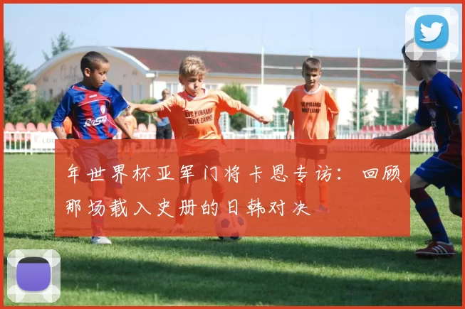年世界杯亚军门将卡恩专访：回顾那场载入史册的日韩对决