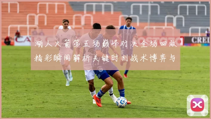 湖人火箭第五场巅峰对决全场回放精彩瞬间解析关键时刻战术博弈与球星表现回顾