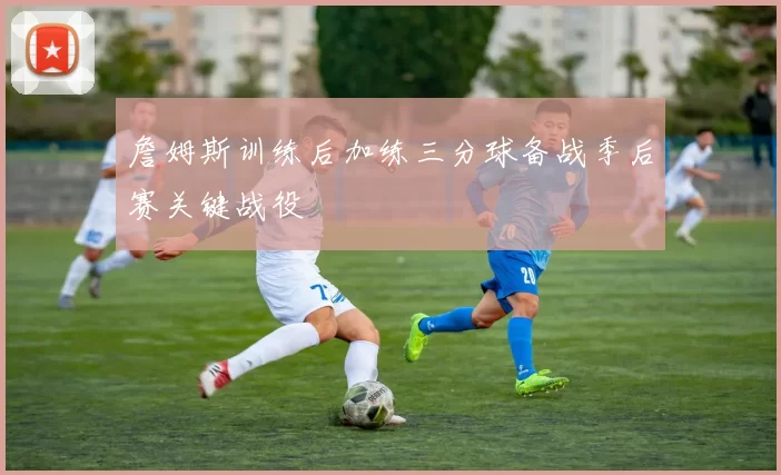 詹姆斯训练后加练三分球备战季后赛关键战役