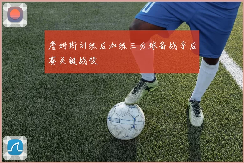 詹姆斯训练后加练三分球备战季后赛关键战役