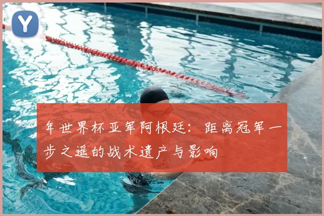 年世界杯亚军阿根廷:距离冠军一步之遥的战术遗产与影响