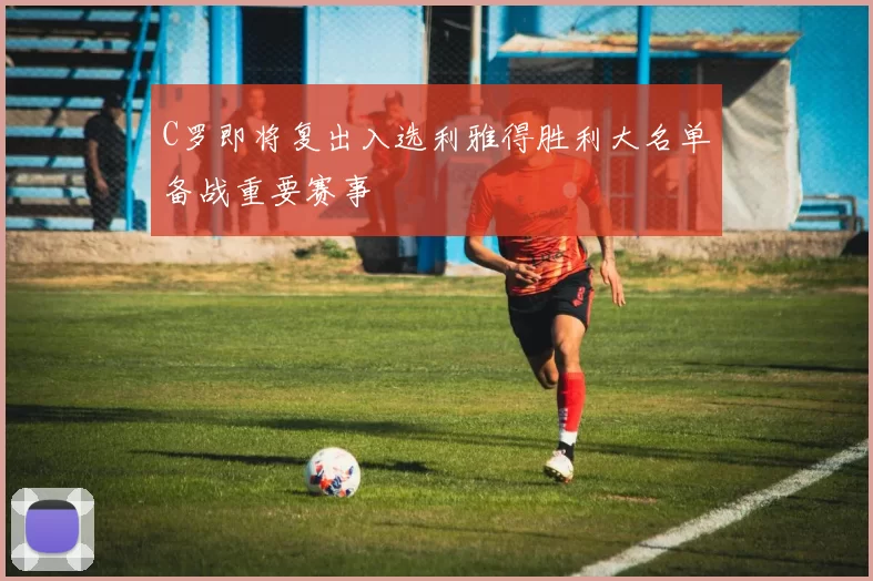 C罗即将复出入选利雅得胜利大名单备战重要赛事