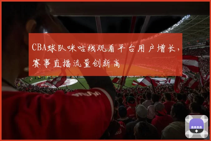CBA球队咪咕线观看平台用户增长,赛事直播流量创新高