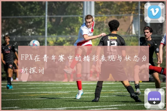 FPX在青年赛中的精彩表现与状态分析探讨